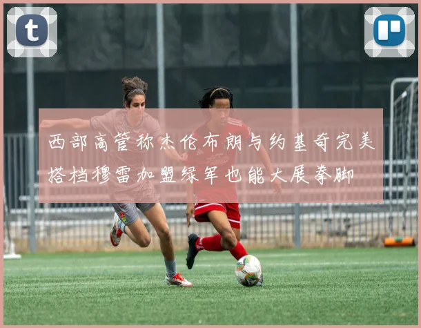 西部高管称杰伦布朗与约基奇完美搭档穆雷加盟绿军也能大展拳脚