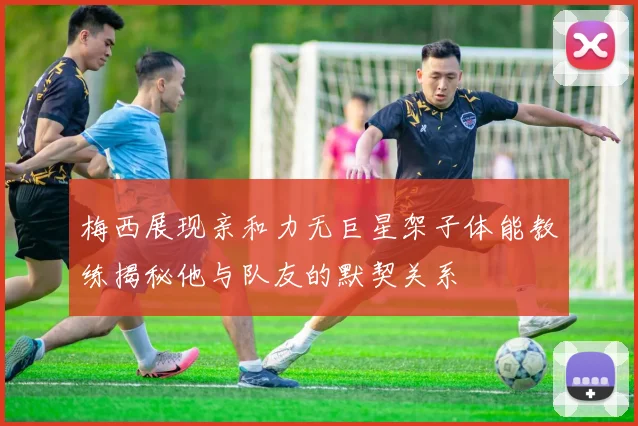 梅西展现亲和力无巨星架子体能教练揭秘他与队友的默契关系