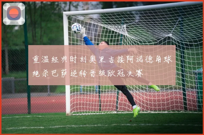 重温经典时刻奥里吉接阿诺德角球绝杀巴萨逆转晋级欧冠决赛