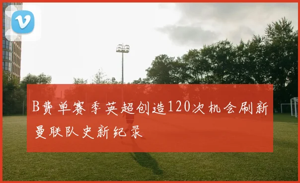 B费单赛季英超创造120次机会刷新曼联队史新纪录