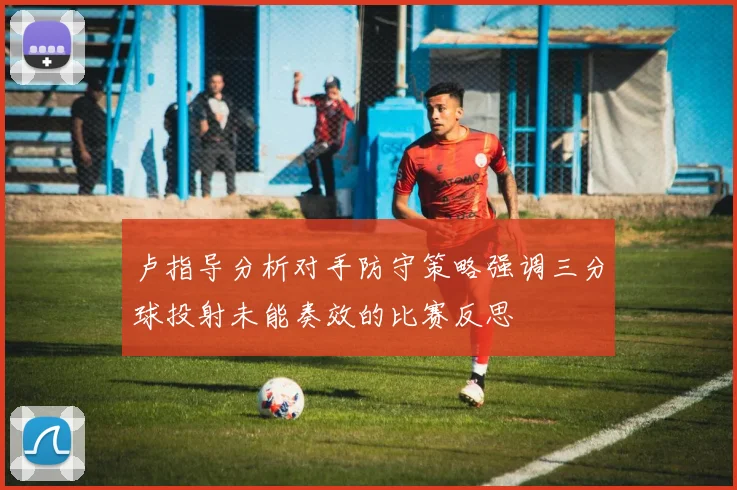 卢指导分析对手防守策略强调三分球投射未能奏效的比赛反思
