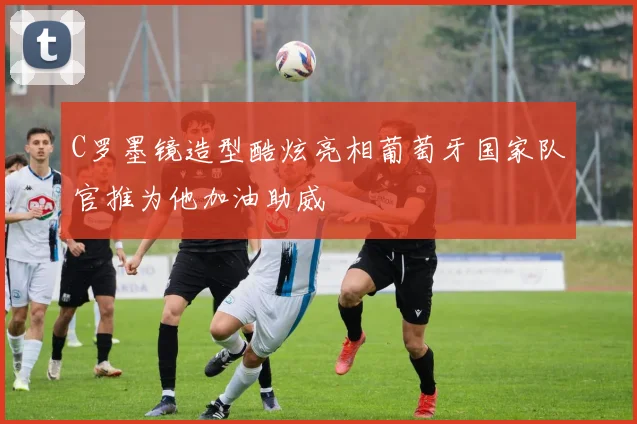 C罗墨镜造型酷炫亮相葡萄牙国家队官推为他加油助威