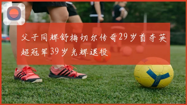 父子同辉舒梅切尔传奇29岁首夺英超冠军39岁光辉退役