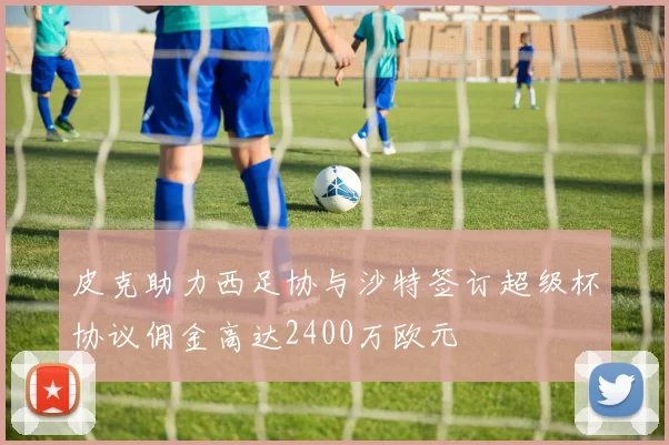 皮克助力西足协与沙特签订超级杯协议佣金高达2400万欧元