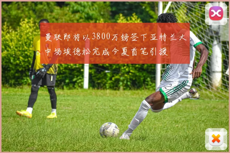 曼联即将以3800万镑签下亚特兰大中场埃德松完成今夏首笔引援