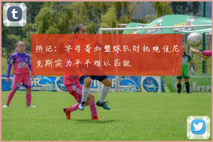 热记：字母哥加盟球队时机绝佳尼克斯实力平平难以匹敌