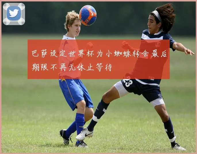 巴萨设定世界杯为小蜘蛛转会最后期限不再无休止等待