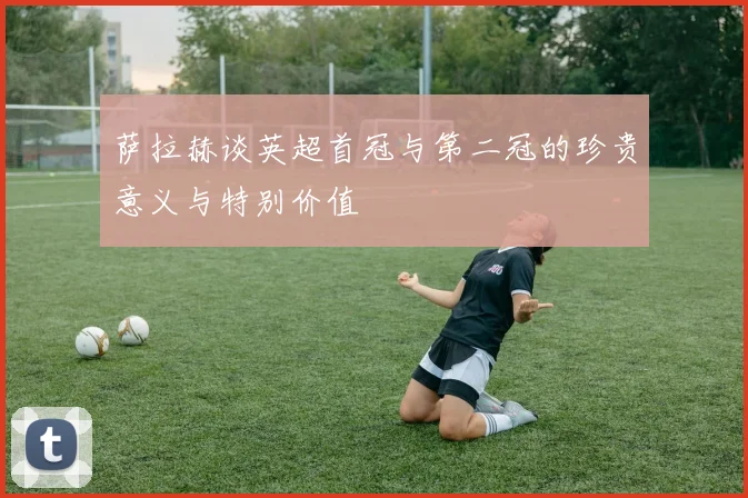 萨拉赫谈英超首冠与第二冠的珍贵意义与特别价值